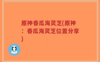 原神香瓜海灵芝(原神：香瓜海灵芝位置分享)