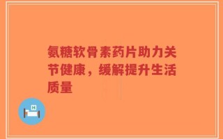 氨糖软骨素药片助力关节健康，缓解提升生活质量