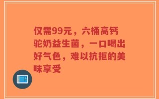 仅需99元，六桶高钙驼奶益生菌，一口喝出好气色，难以抗拒的美味享受