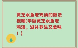 灵芝水鱼老鸡汤的做法视频(学做灵芝水鱼老鸡汤，滋补养生又美味！)
