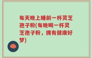 每天晚上睡前一杯灵芝孢子粉(每晚喝一杯灵芝孢子粉，拥有健康好梦)