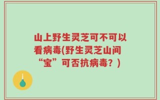 山上野生灵芝可不可以看病毒(野生灵芝山间“宝”可否抗病毒？)