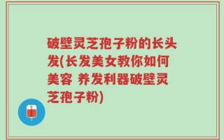 破壁灵芝孢子粉的长头发(长发美女教你如何美容 养发利器破壁灵芝孢子粉)