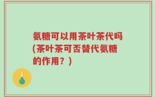 氨糖可以用茶叶茶代吗(茶叶茶可否替代氨糖的作用？)