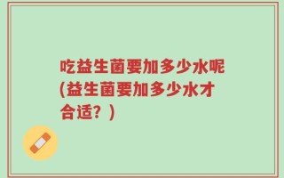吃益生菌要加多少水呢(益生菌要加多少水才合适？)