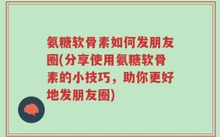 氨糖软骨素如何发朋友圈(分享使用氨糖软骨素的小技巧，助你更好地发朋友圈)