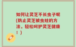 如何让灵芝不长虫子呢(防止灵芝被虫蛀的方法，轻松呵护灵芝健康！)