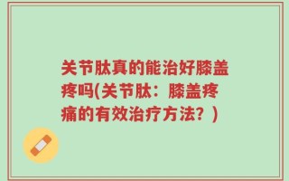 关节肽真的能治好膝盖疼吗(关节肽：膝盖疼痛的有效治疗方法？)