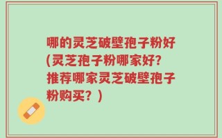 哪的灵芝破壁孢子粉好(灵芝孢子粉哪家好？推荐哪家灵芝破壁孢子粉购买？)