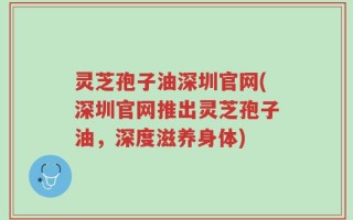灵芝孢子油深圳官网(深圳官网推出灵芝孢子油，深度滋养身体)