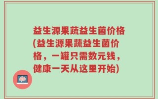 益生源果蔬益生菌价格(益生源果蔬益生菌价格，一罐只需数元钱，健康一天从这里开始)