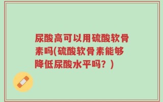 尿酸高可以用硫酸软骨素吗(硫酸软骨素能够降低尿酸水平吗？)