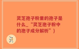 灵芝孢子粉里的孢子是什么_“灵芝孢子粉中的孢子成分解析”)