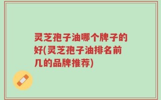 灵芝孢子油哪个牌子的好(灵芝孢子油排名前几的品牌推荐)