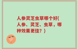 人参灵芝虫草哪个好(人参、灵芝、虫草，哪种效果更佳？)