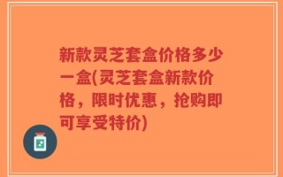 新款灵芝套盒价格多少一盒(灵芝套盒新款价格，限时优惠，抢购即可享受特价)