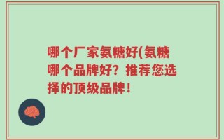 哪个厂家氨糖好(氨糖哪个品牌好？推荐您选择的顶级品牌！