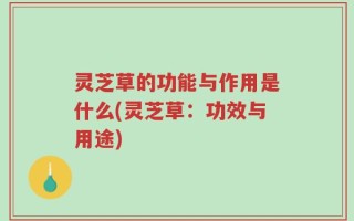 灵芝草的功能与作用是什么(灵芝草：功效与用途)