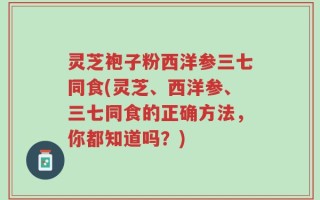 灵芝袍子粉西洋参三七同食(灵芝、西洋参、三七同食的正确方法，你都知道吗？)