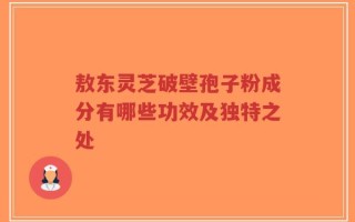 敖东灵芝破壁孢子粉成分有哪些功效及独特之处