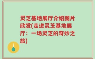 灵芝基地展厅介绍图片欣赏(走进灵芝基地展厅：一场灵芝的奇妙之旅)