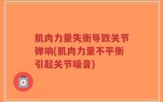 肌肉力量失衡导致关节弹响(肌肉力量不平衡引起关节噪音)