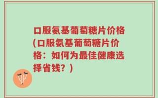 口服氨基葡萄糖片价格(口服氨基葡萄糖片价格：如何为最佳健康选择省钱？)