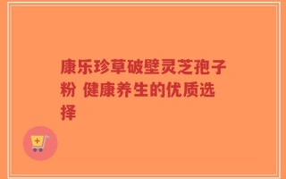 康乐珍草破壁灵芝孢子粉 健康养生的优质选择