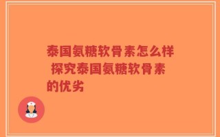 泰国氨糖软骨素怎么样 探究泰国氨糖软骨素的优劣