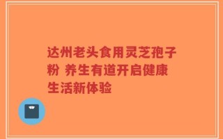 达州老头食用灵芝孢子粉 养生有道开启健康生活新体验