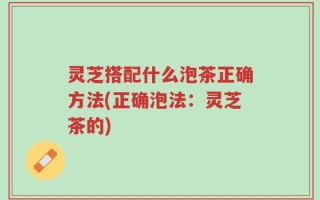 灵芝搭配什么泡茶正确方法(正确泡法：灵芝茶的)