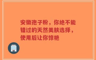 安徽孢子粉，你绝不能错过的天然美肤选择，使用后让你惊艳