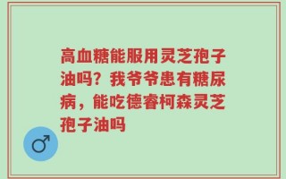 高血糖能服用灵芝孢子油吗？我爷爷患有糖尿病，能吃德睿柯森灵芝孢子油吗