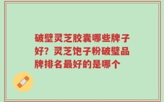 破壁灵芝胶囊哪些牌子好？灵芝饱子粉破璧品牌排名最好的是哪个