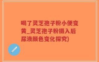 喝了灵芝孢子粉小便变黄_灵芝孢子粉摄入后尿液颜色变化探究)