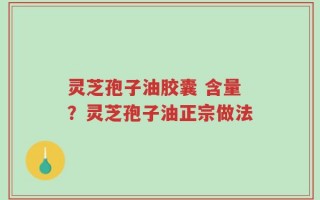 灵芝孢子油胶囊 含量？灵芝孢子油正宗做法