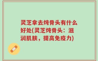 灵芝拿去炖骨头有什么好处(灵芝炖骨头：滋润肌肤，提高免疫力)