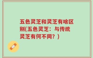 五色灵芝和灵芝有啥区别(五色灵芝：与传统灵芝有何不同？)