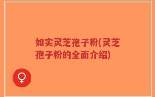 如实灵芝孢子粉(灵芝孢子粉的全面介绍)