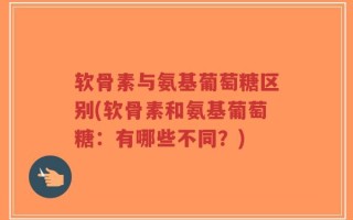 软骨素与氨基葡萄糖区别(软骨素和氨基葡萄糖：有哪些不同？)