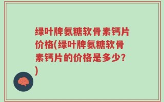 绿叶牌氨糖软骨素钙片价格(绿叶牌氨糖软骨素钙片的价格是多少？)