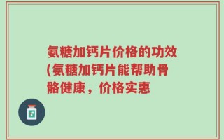 氨糖加钙片价格的功效(氨糖加钙片能帮助骨骼健康，价格实惠