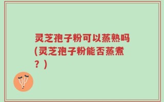 灵芝孢子粉可以蒸熟吗(灵芝孢子粉能否蒸煮？)