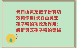 长白山灵芝孢子粉有功效和作用(长白山灵芝孢子粉的功效及作用：解析灵芝孢子粉的奥秘)