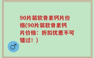 90片装软骨素钙片价格(90片装软骨素钙片价格：折扣优惠不可错过！)
