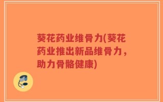 葵花药业维骨力(葵花药业推出新品维骨力，助力骨骼健康)