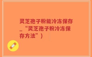 灵芝孢子粉能冷冻保存_“灵芝孢子粉冷冻保存方法”)