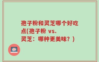 孢子粉和灵芝哪个好吃点(孢子粉 vs. 灵芝：哪种更美味？)