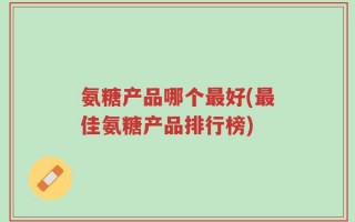 氨糖产品哪个最好(最佳氨糖产品排行榜)