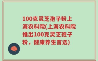 100克灵芝孢子粉上海农科院(上海农科院推出100克灵芝孢子粉，健康养生首选)